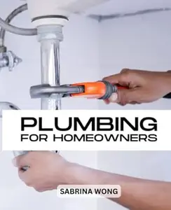 Plumbing For Homeowners: Detailed Instructions For Plumbing Projects Inside And Outside Home For Absolute Beginners