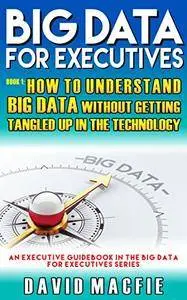 BIG DATA FOR EXECUTIVES: How To Understand Big Data Without Getting Tangled Up In The Technology