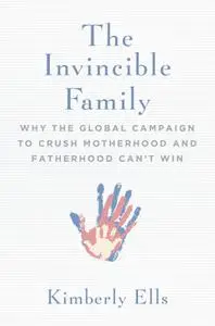 The Invincible Family: Why the Global Campaign to Crush Motherhood and Fatherhood Can't Win