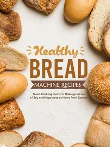 Healthy Bread Machine Recipes: Good Cooking Ideas for Making Loaves of Joy and Happiness at Home from Scratch