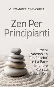 Alexander Yamashita - Zen Per Principianti: Ottieni Adesso La Tua Felicita' e La Pace Interiore Con La Pratica Zen