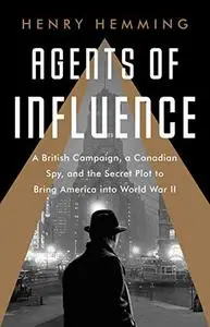 Agents of Influence: A British Campaign, a Canadian Spy, and the Secret Plot to Bring America into World War II