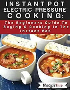 Instant Pot Electric Pressure Cooking: The Beginners Guide To Buying & Cooking In The Instant Pot