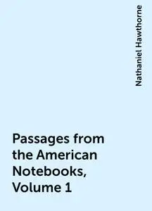 «Passages from the American Notebooks, Volume 1» by Nathaniel Hawthorne