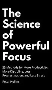 The Science of Powerful Focus: 23 Methods for More Productivity, More Discipline, Less Procrastination, and Less Stress