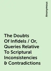 «The Doubts Of Infidels / Or, Queries Relative To Scriptural Inconsistencies & Contradictions» by None