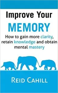 Improve Your Memory: How to gain more clarity, retain knowledge and obtain mental mastery