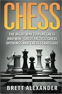 Chess: The Right Way to Play Chess and Win - Chess Tactics, Chess Openings and Chess Strategies by Brett Alexander