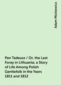 «Pan Tadeusz / Or, the Last Foray in Lithuania; a Story of Life Among Polish Gentlefolk in the Years 1811 and 1812» by A