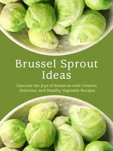 Brussel Sprout Ideas: Discover the Joys of Brassicas with Creative, Delicious, and Healthy Vegetable Recipes