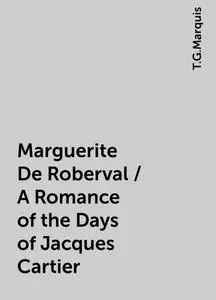 «Marguerite De Roberval / A Romance of the Days of Jacques Cartier» by T.G.Marquis