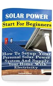 Solar Power: Start For Beginners: How To Setup Your Personal Solar Power System And Supply Your Home With Electricity