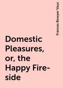 «Domestic Pleasures, or, the Happy Fire-side» by Frances Bowyer Vaux