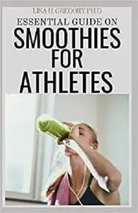 ESSENTIAL GUIDE ON SMOOTHIES FOR ATHLETES: 50+ RECIPES TO BOOST YOUR WOROUTS AND RECOVERY
