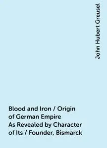 «Blood and Iron / Origin of German Empire As Revealed by Character of Its / Founder, Bismarck» by John Hubert Greusel