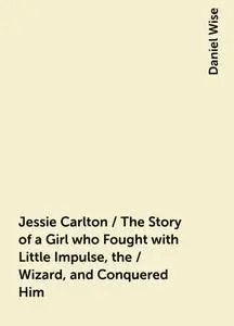 «Jessie Carlton / The Story of a Girl who Fought with Little Impulse, the / Wizard, and Conquered Him» by Daniel Wise