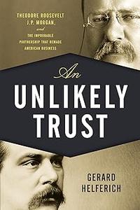 An Unlikely Trust: Theodore Roosevelt, J.P. Morgan, and the Improbable Partnership That Remade American Business