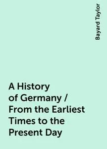 «A History of Germany / From the Earliest Times to the Present Day» by Bayard Taylor