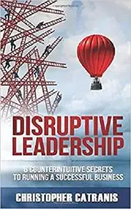 Disruptive Leadership: 8 Counterintuitive Secrets for Running a Successful Business