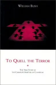 To Quell the Terror: The Mystery of the Vocation of the Sixteen Carmelites of Compiegne Guillotined July 17, 1794