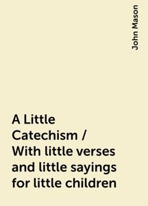 «A Little Catechism / With little verses and little sayings for little children» by John Mason