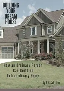 Building Your Dream House: How an Ordinary Person can Build an Extraordinary Home