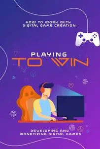How to Work with Digital Game Creation: Playing to Win: Developing and Monetizing Digital Games
