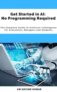 How To Get Started in AI: The Complete Guide to Artificial Intelligence for Executives, Managers and Students