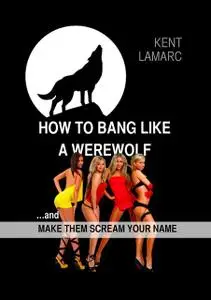 «How to Bang like a Werewolf: and make them scream your name» by Kent Lamarc