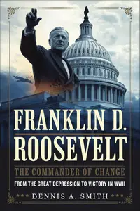 FRANKLIN D. ROOSEVELT: The Commander of Change - From the Great Depression to Victory in WWII