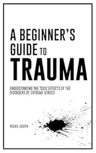 A Beginner's Guide To Trauma: Understanding the Toxic Effects of the Disorders of Extreme Stress