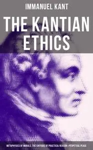 «The Kantian Ethics: Metaphysics of Morals, The Critique of Practical Reason & Perpetual Peace» by Immanuel Kant