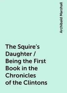 «The Squire's Daughter / Being the First Book in the Chronicles of the Clintons» by Archibald Marshall