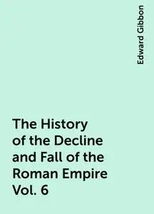 «The History of the Decline and Fall of the Roman Empire Vol. 6» by Edward Gibbon