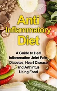 Anti Inflammatory Diet A Guide to Heal Inflammation Joint Pain, Diabetes, Heart Disease and Arthritis Using Food