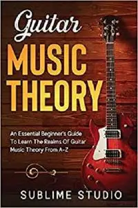 GUITAR MUSIC THEORY: An Essential Beginner's Guide To Learn The Realms Of Guitar Music Theory From A-Z