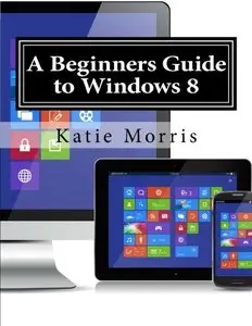 A Beginners Guide to Windows 8: The Unofficial Guide to Using Windows 8