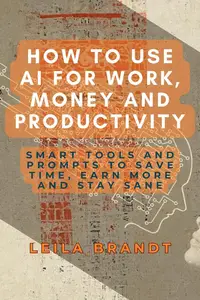 How to Use AI for Work, Money and Productivity: Smart Tools and Prompts to Save Time, Earn More and Stay Sane