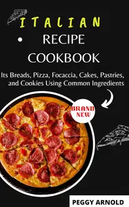 ITALIAN RECIPE COOKBOOK: Its Breads, Pizza, Focaccia, Cakes, Pastries, and Cookies Using Common Ingredients