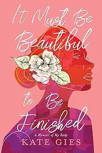 It Must Be Beautiful to Be Finished: A Memoir of My Body