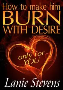 How To Make Him BURN With Desire Only For You (For Women Only, Volume 2)