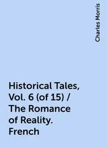 «Historical Tales, Vol. 6 (of 15) / The Romance of Reality. French» by Charles Morris