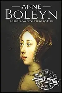 Anne Boleyn: A Life From Beginning to End (Biographies of British Royalty)