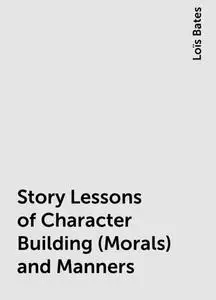 «Story Lessons of Character Building (Morals) and Manners» by Loïs Bates