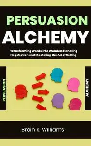 Persuasion Alchemy: Transforming Words into Wonders Handling Negotiation and Mastering the Art of Selling