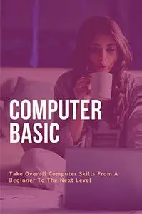 Computer Basic: Take Overall Computer Skills From A Beginner To The Next Level