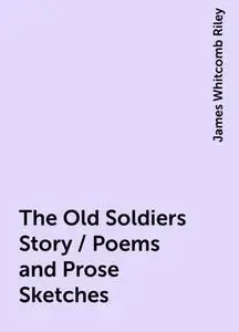 «The Old Soldiers Story / Poems and Prose Sketches» by James Whitcomb Riley