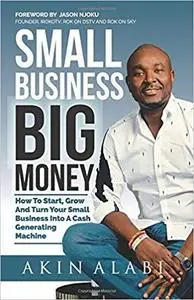 Small Business Big Money: How to Start, Grow, And Turn Your Small Business Into A Cash Generating Machine