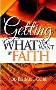 «Getting What You Want By Faith» by Joe Jesimiel Ogbe