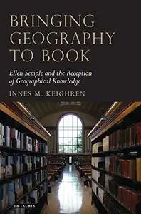Bringing Geography to Book: Ellen Semple and the Reception of Geographical Knowledge (Tauris Historical Geography Series)